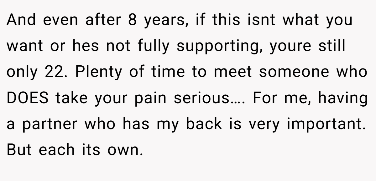 And even after 8 years, if this isnt what you want or hes not fully supporting, youre still only 22. Plenty of time to meet someone who DOES take your pain serious…. For me, having a partner who has my back is very important. But each its own.