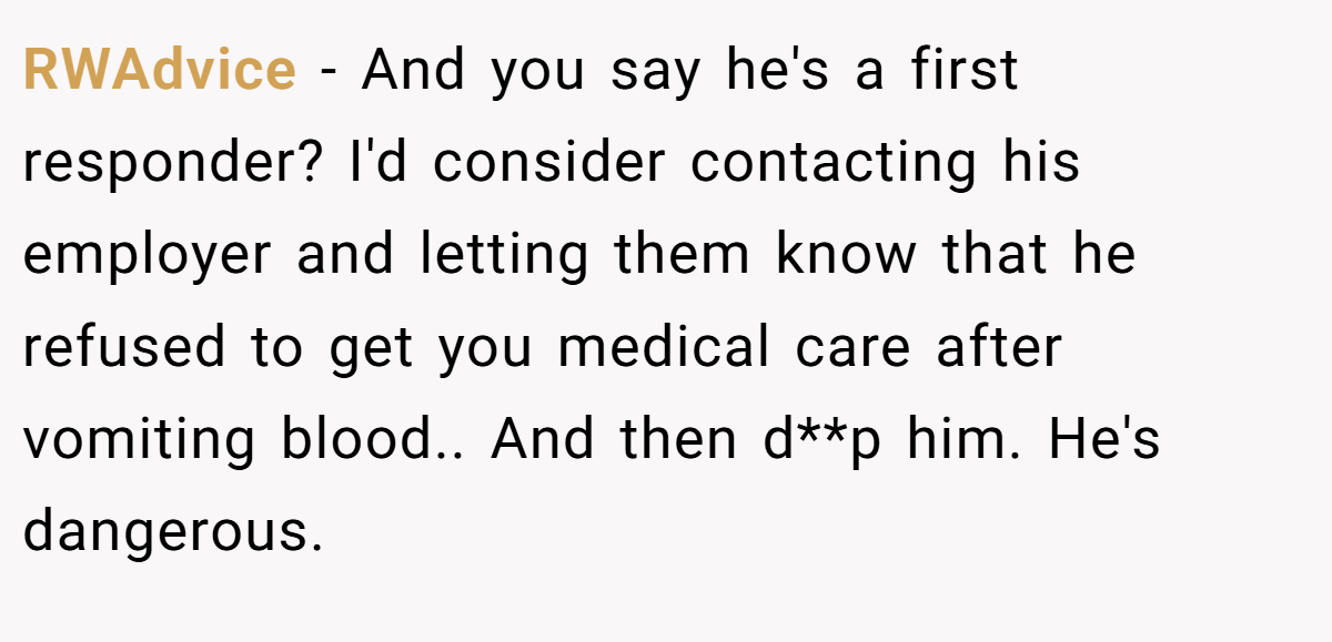 RWAdvice − And you say he's a first responder? I'd consider contacting his employer and letting them know that he refused to get you medical care after vomiting blood.. And then d**p him. He's dangerous.