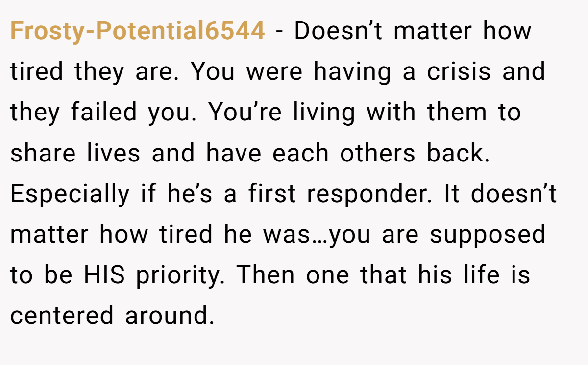 Frosty-Potential6544 − Doesn’t matter how tired they are. You were having a crisis and they failed you. You’re living with them to share lives and have each others back. Especially if he’s a first responder. It doesn’t matter how tired he was…you are supposed to be HIS priority. Then one that his life is centered around.