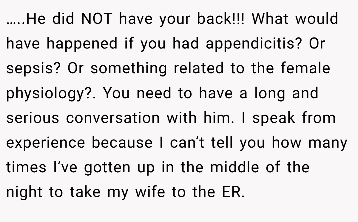 …..He did NOT have your back!!! What would have happened if you had appendicitis? Or sepsis? Or something related to the female physiology?. You need to have a long and serious conversation with him. I speak from experience because I can’t tell you how many times I’ve gotten up in the middle of the night to take my wife to the ER.