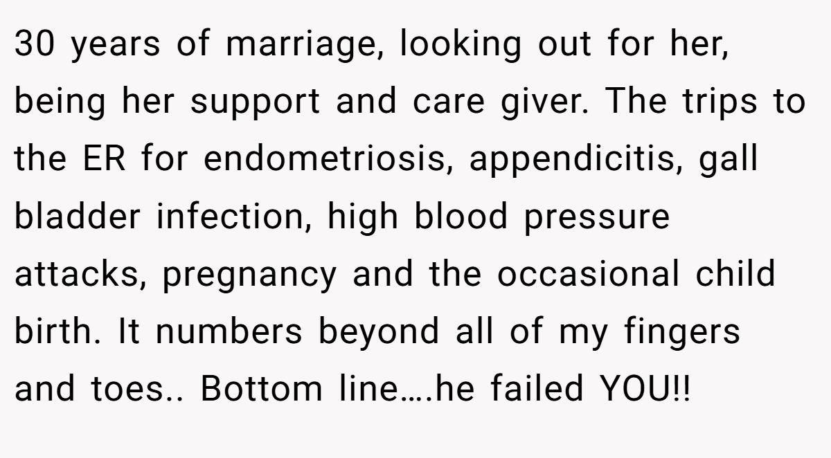 30 years of marriage, looking out for her, being her support and care giver. The trips to the ER for endometriosis, appendicitis, gall bladder infection, high blood pressure attacks, pregnancy and the occasional child birth. It numbers beyond all of my fingers and toes.. Bottom line….he failed YOU!!