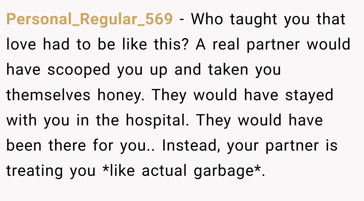 Personal_Regular_569 − Who taught you that love had to be like this? A real partner would have scooped you up and taken you themselves honey. They would have stayed with you in the hospital. They would have been there for you.. Instead, your partner is treating you *like actual garbage*.