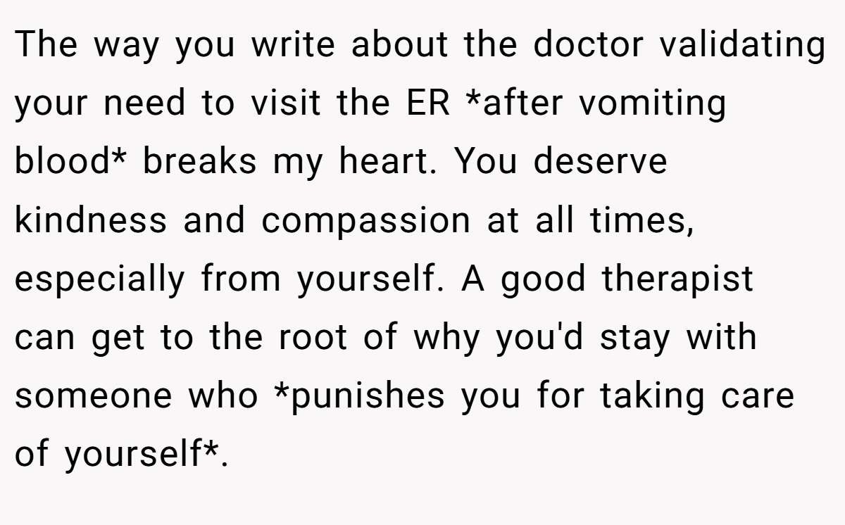 The way you write about the doctor validating your need to visit the ER *after vomiting blood* breaks my heart. You deserve kindness and compassion at all times, especially from yourself. A good therapist can get to the root of why you'd stay with someone who *punishes you for taking care of yourself*.