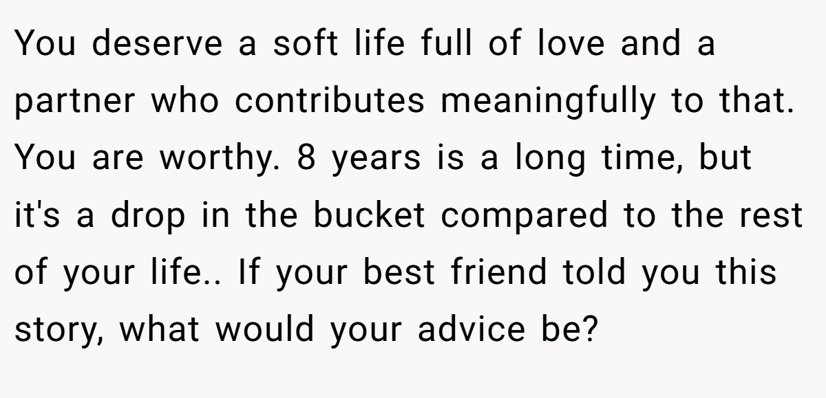You deserve a soft life full of love and a partner who contributes meaningfully to that. You are worthy. 8 years is a long time, but it's a drop in the bucket compared to the rest of your life.. If your best friend told you this story, what would your advice be?