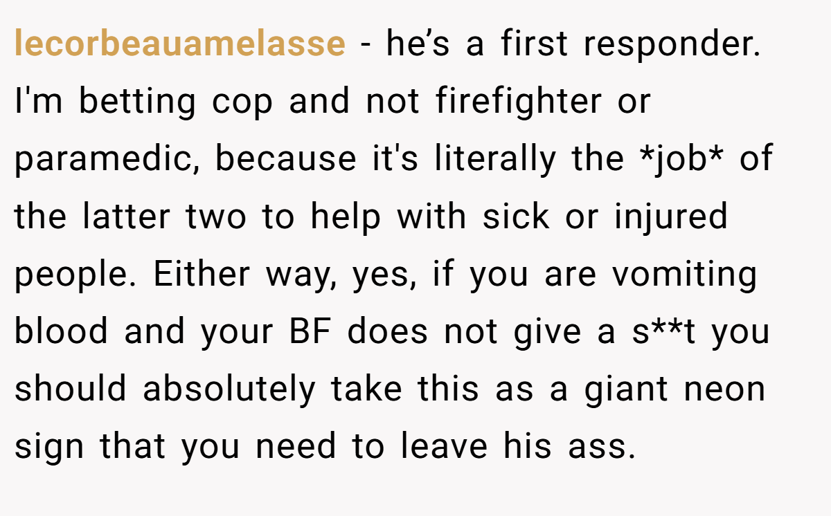 lecorbeauamelasse − he’s a first responder. I'm betting cop and not firefighter or paramedic, because it's literally the *job* of the latter two to help with sick or injured people. Either way, yes, if you are vomiting blood and your BF does not give a s**t you should absolutely take this as a giant neon sign that you need to leave his ass.