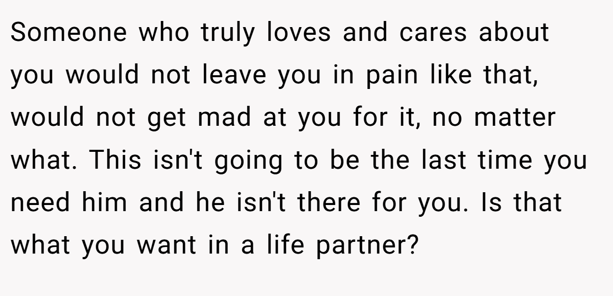 Someone who truly loves and cares about you would not leave you in pain like that, would not get mad at you for it, no matter what. This isn't going to be the last time you need him and he isn't there for you. Is that what you want in a life partner?