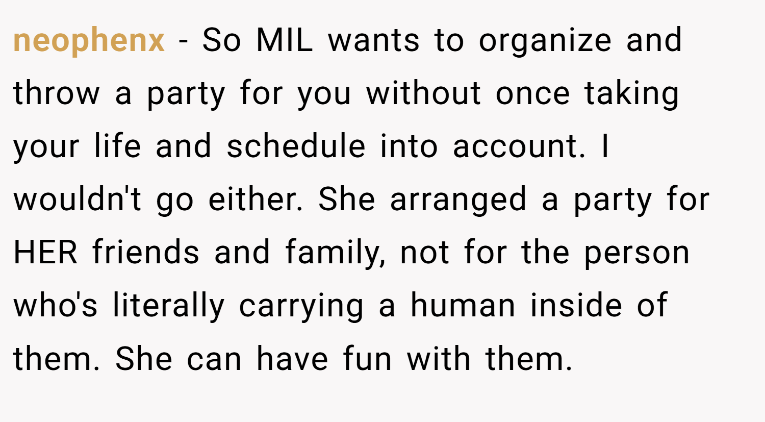 neophenx − So MIL wants to organize and throw a party for you without once taking your life and schedule into account. I wouldn't go either. She arranged a party for HER friends and family, not for the person who's literally carrying a human inside of them. She can have fun with them.