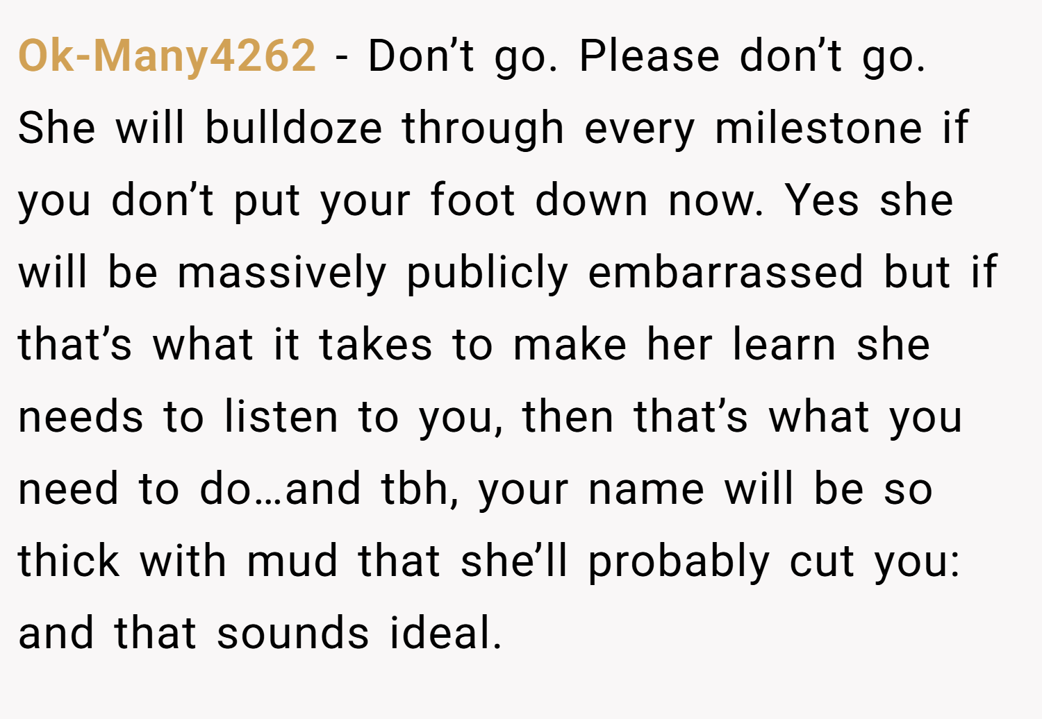 Ok-Many4262 − Don’t go. Please don’t go. She will bulldoze through every milestone if you don’t put your foot down now. Yes she will be massively publicly embarrassed but if that’s what it takes to make her learn she needs to listen to you, then that’s what you need to do…and tbh, your name will be so thick with mud that she’ll probably cut you: and that sounds ideal.