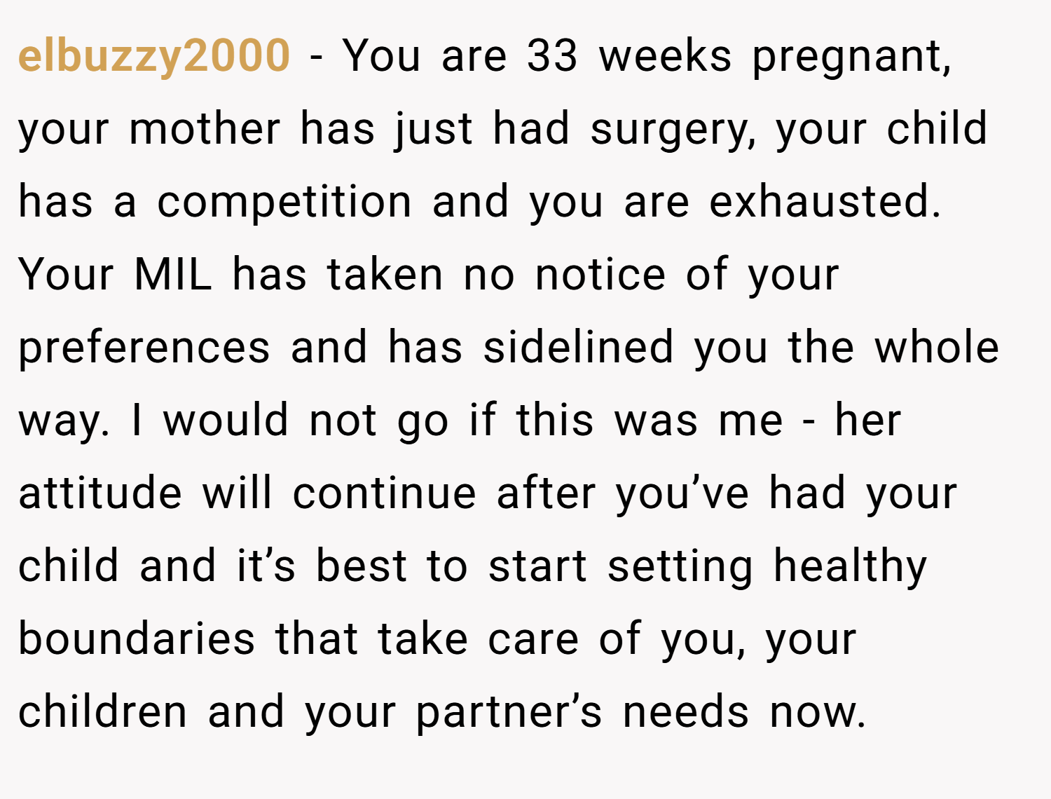 elbuzzy2000 − You are 33 weeks pregnant, your mother has just had surgery, your child has a competition and you are exhausted. Your MIL has taken no notice of your preferences and has sidelined you the whole way. I would not go if this was me - her attitude will continue after you’ve had your child and it’s best to start setting healthy boundaries that take care of you, your children and your partner’s needs now.