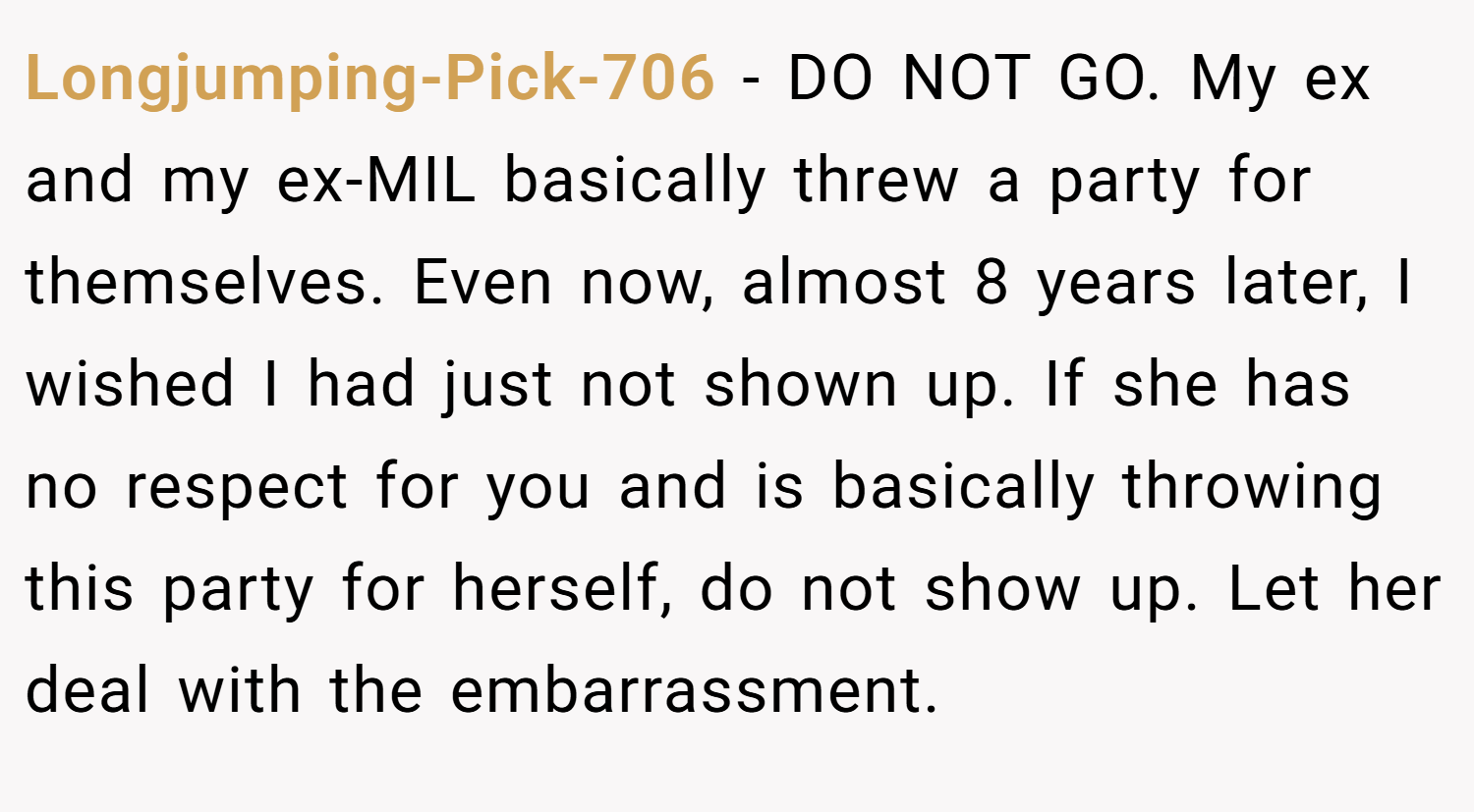 Longjumping-Pick-706 − DO NOT GO. My ex and my ex-MIL basically threw a party for themselves. Even now, almost 8 years later, I wished I had just not shown up. If she has no respect for you and is basically throwing this party for herself, do not show up. Let her deal with the embarrassment.