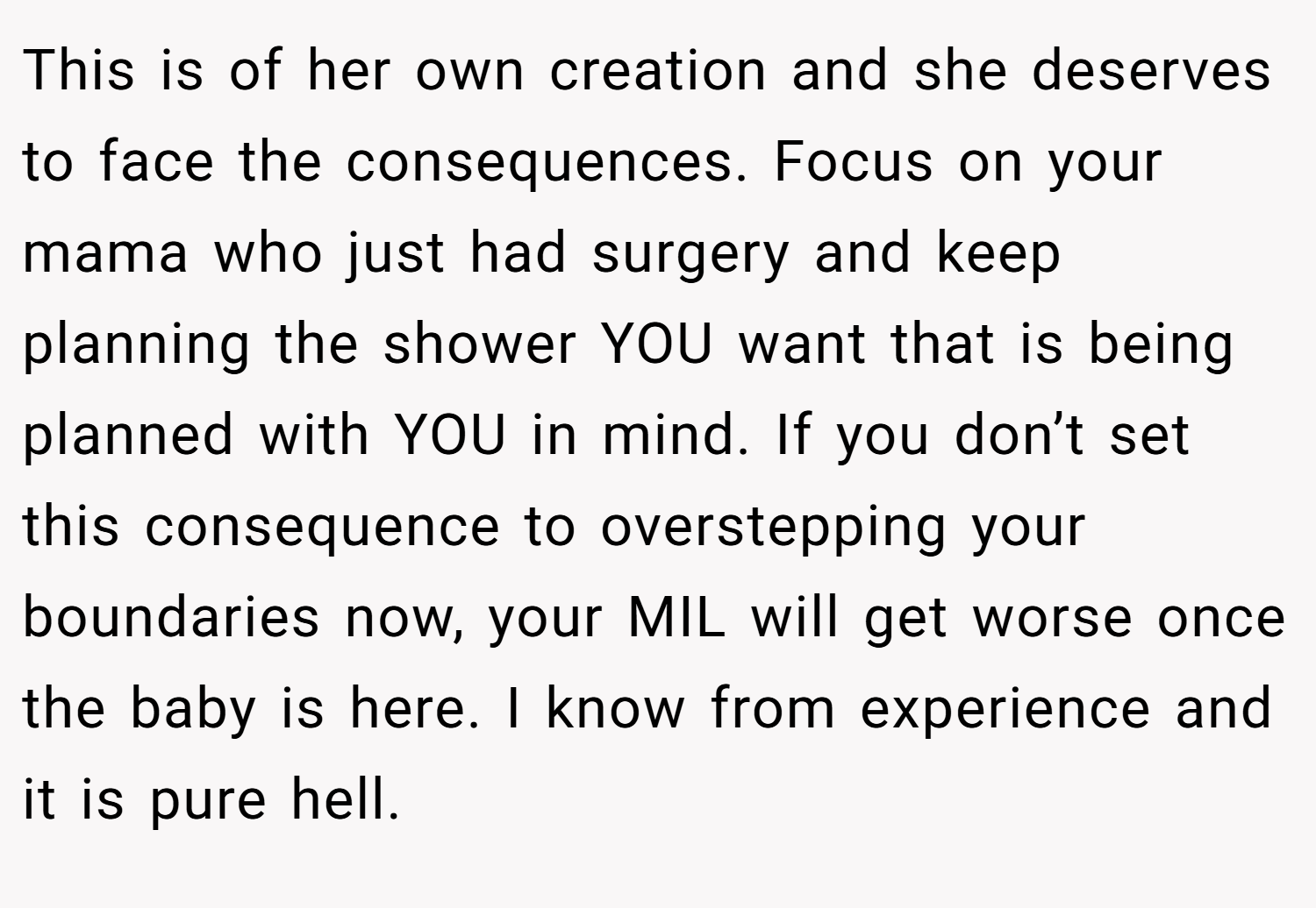 This is of her own creation and she deserves to face the consequences. Focus on your mama who just had surgery and keep planning the shower YOU want that is being planned with YOU in mind. If you don’t set this consequence to overstepping your boundaries now, your MIL will get worse once the baby is here. I know from experience and it is pure hell.