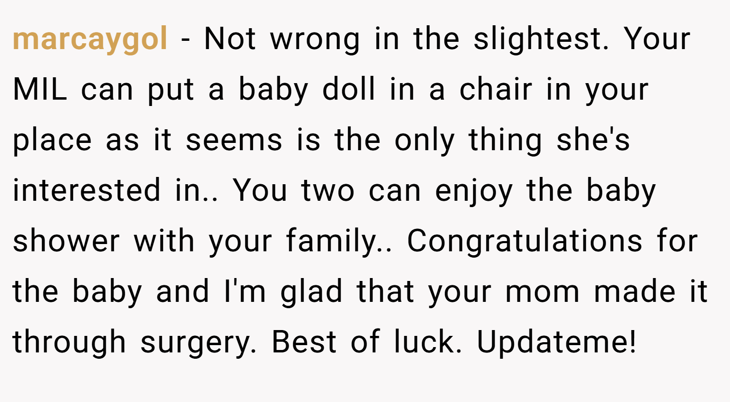 marcaygol − Not wrong in the slightest. Your MIL can put a baby doll in a chair in your place as it seems is the only thing she's interested in.. You two can enjoy the baby shower with your family.. Congratulations for the baby and I'm glad that your mom made it through surgery. Best of luck. Updateme!