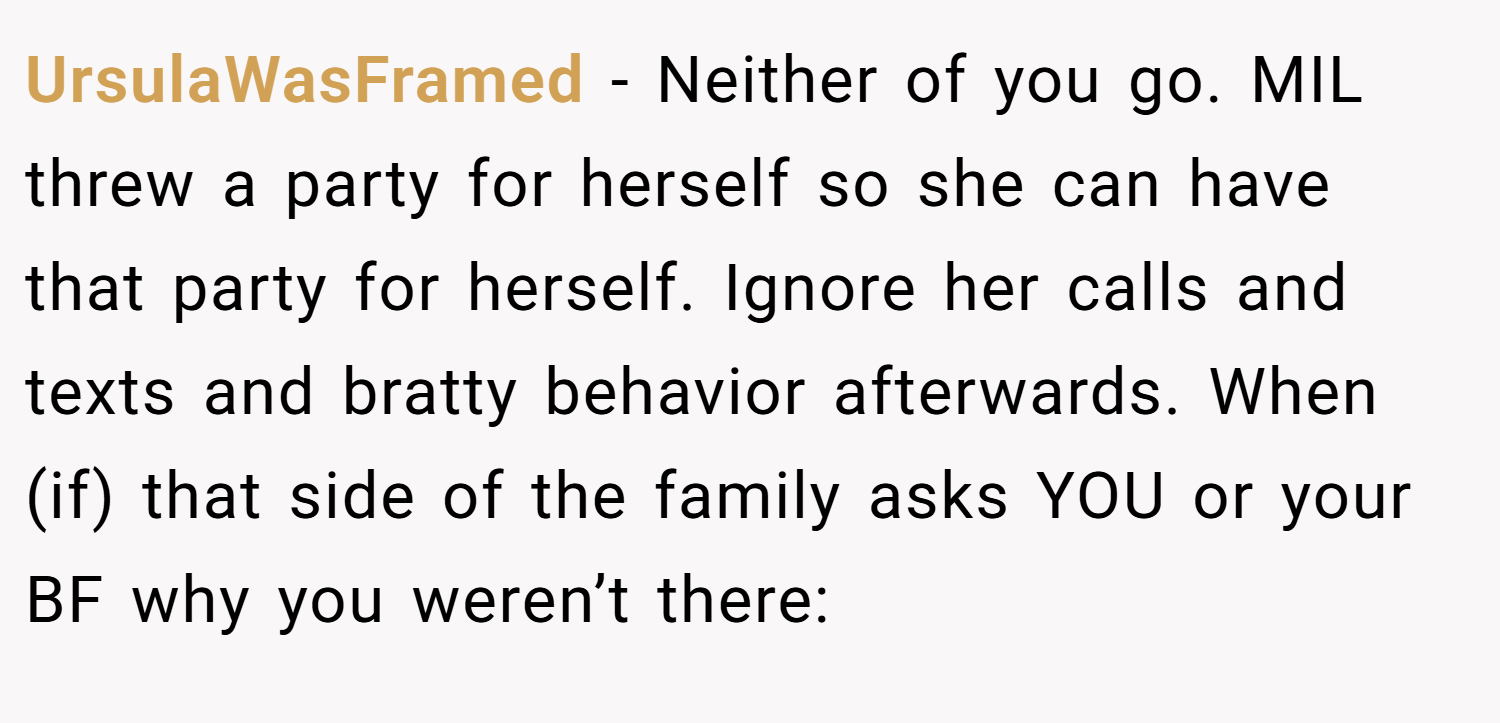 UrsulaWasFramed − Neither of you go. MIL threw a party for herself so she can have that party for herself. Ignore her calls and texts and bratty behavior afterwards. When (if) that side of the family asks YOU or your BF why you weren’t there: