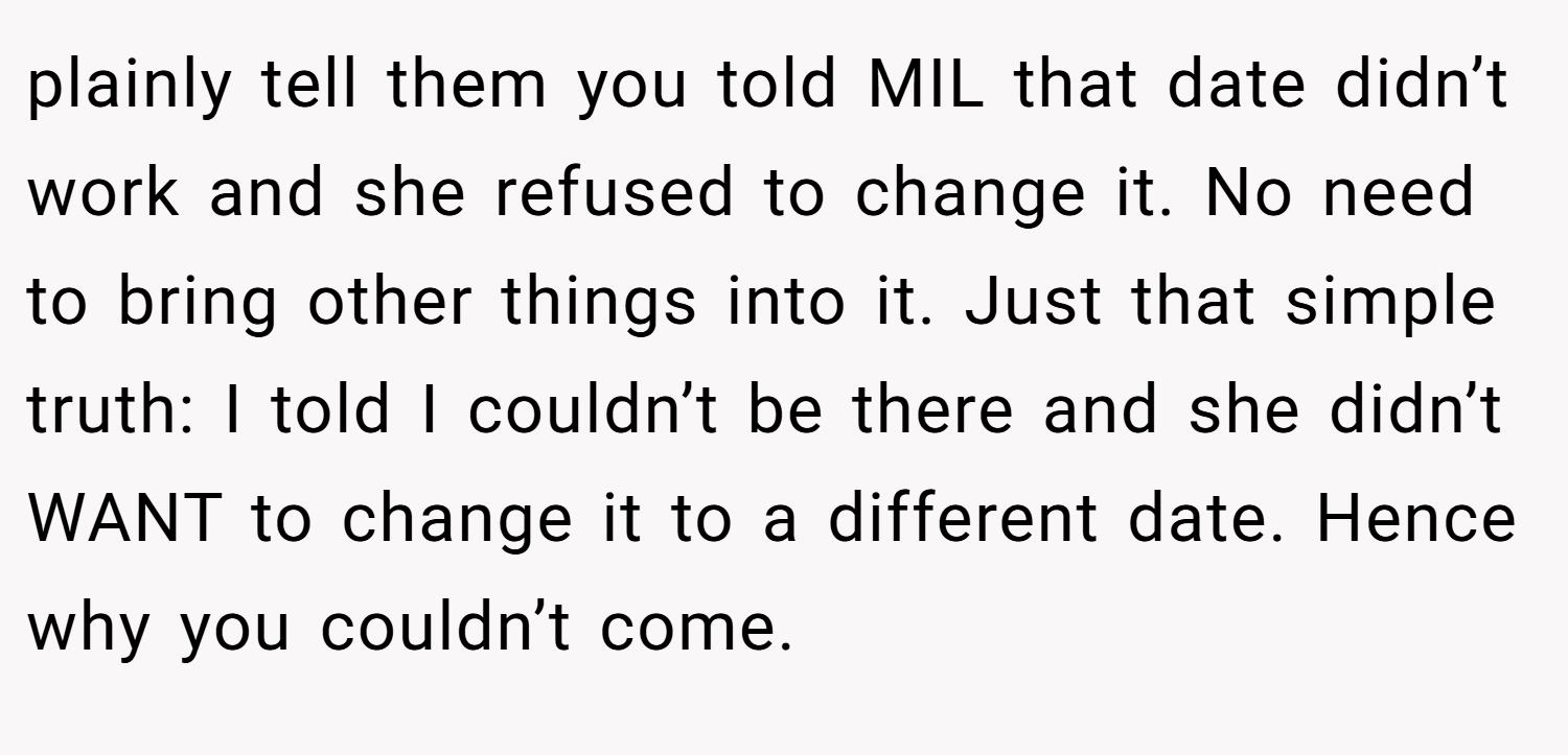 plainly tell them you told MIL that date didn’t work and she refused to change it. No need to bring other things into it. Just that simple truth: I told I couldn’t be there and she didn’t WANT to change it to a different date. Hence why you couldn’t come.