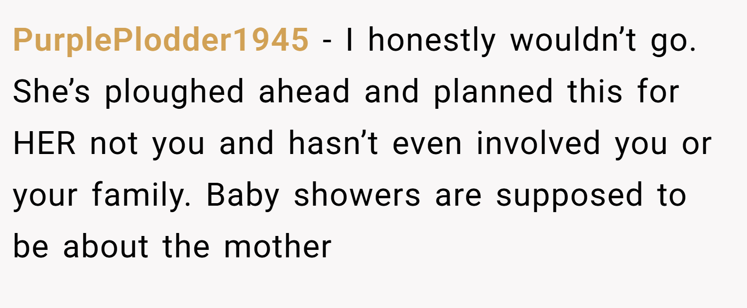 PurplePlodder1945 − I honestly wouldn’t go. She’s ploughed ahead and planned this for HER not you and hasn’t even involved you or your family. Baby showers are supposed to be about the mother