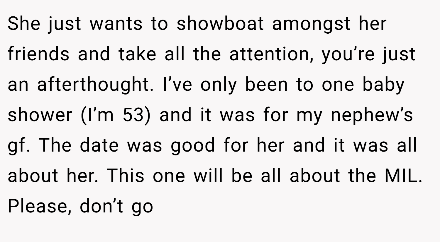 She just wants to showboat amongst her friends and take all the attention, you’re just an afterthought. I’ve only been to one baby shower (I’m 53) and it was for my nephew’s gf. The date was good for her and it was all about her. This one will be all about the MIL. Please, don’t go