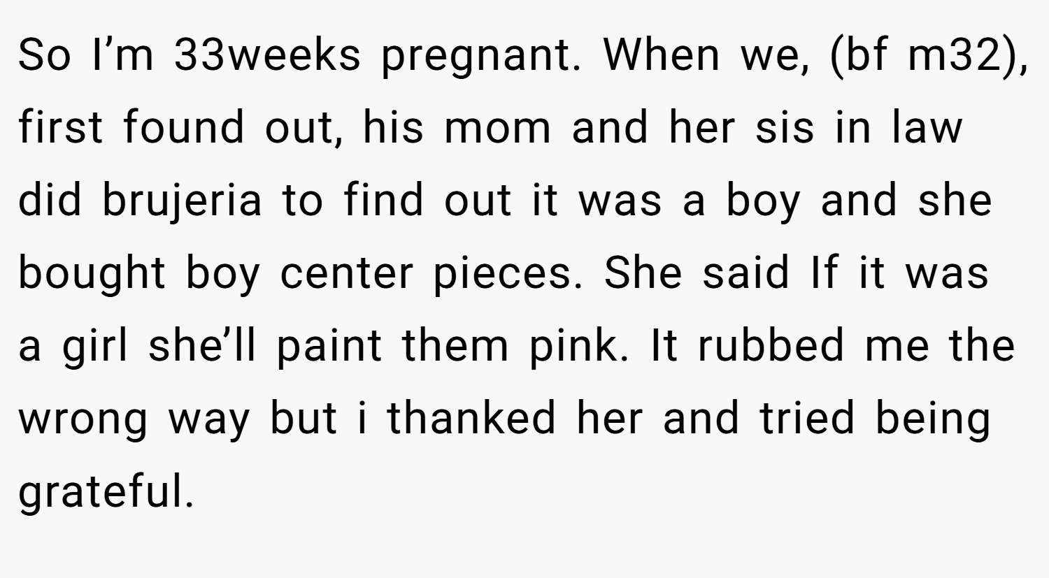 So I’m 33weeks pregnant. When we, (bf m32), first found out, his mom and her sis in law did brujeria to find out it was a boy and she bought boy center pieces. She said If it was a girl she’ll paint them pink. It rubbed me the wrong way but i thanked her and tried being grateful.