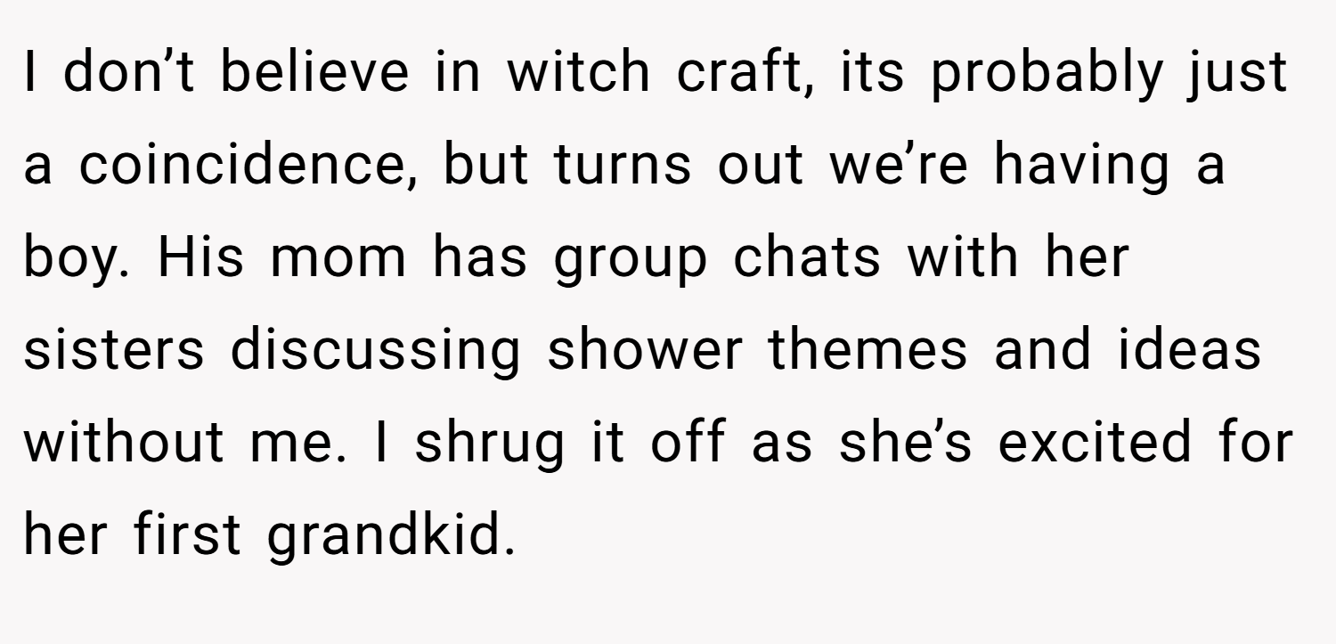 I don’t believe in witch craft, its probably just a coincidence, but turns out we’re having a boy. His mom has group chats with her sisters discussing shower themes and ideas without me. I shrug it off as she’s excited for her first grandkid.
