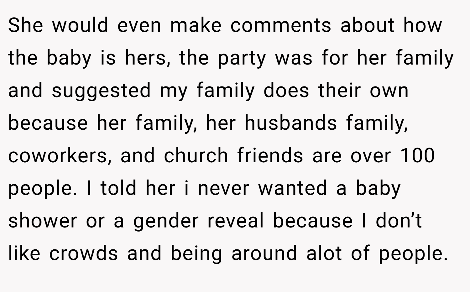 She would even make comments about how the baby is hers, the party was for her family and suggested my family does their own because her family, her husbands family, coworkers, and church friends are over 100 people. I told her i never wanted a baby shower or a gender reveal because I don’t like crowds and being around alot of people.