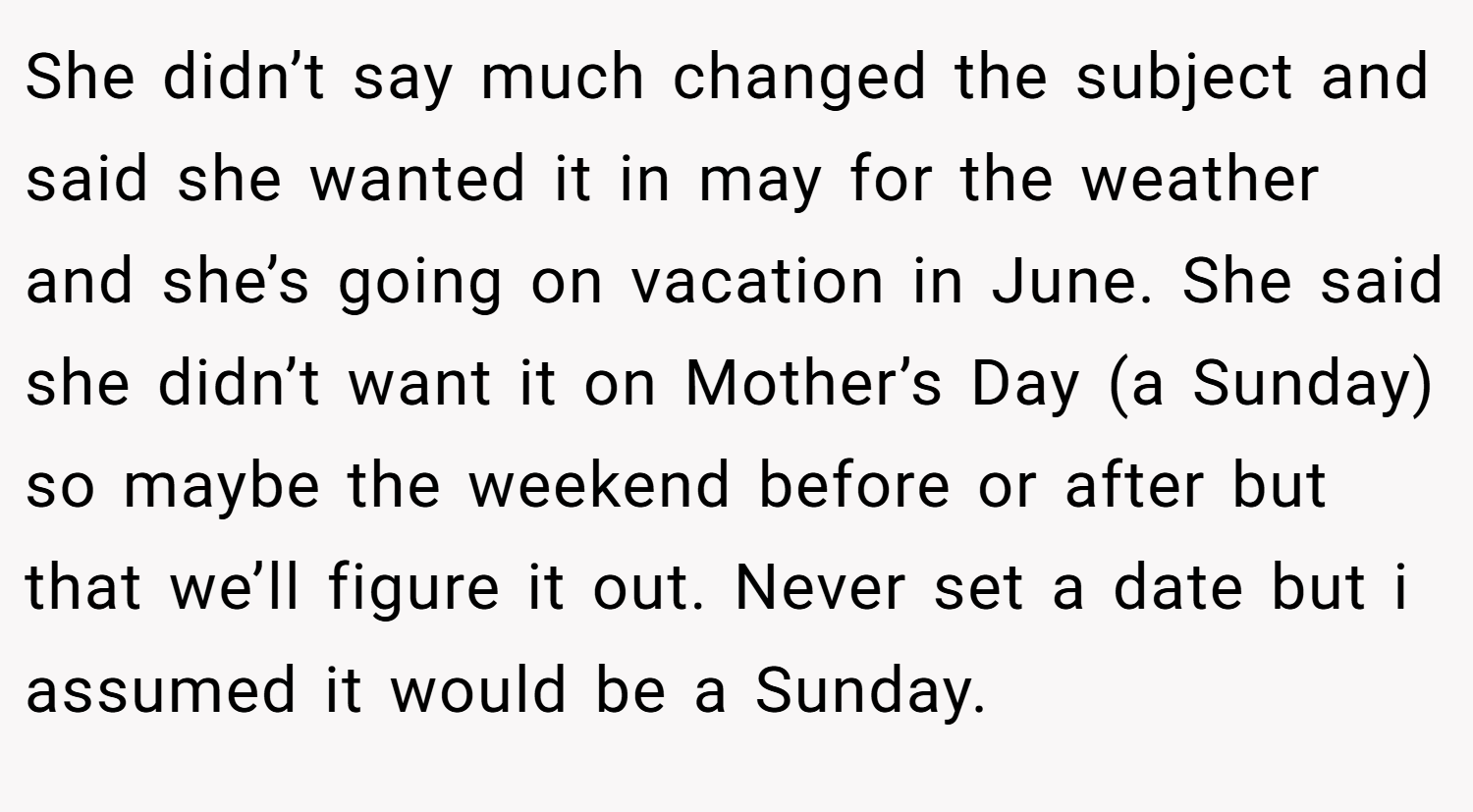 She didn’t say much changed the subject and said she wanted it in may for the weather and she’s going on vacation in June. She said she didn’t want it on Mother’s Day (a Sunday) so maybe the weekend before or after but that we’ll figure it out. Never set a date but i assumed it would be a Sunday.