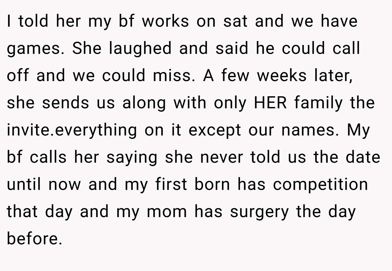 I told her my bf works on sat and we have games. She laughed and said he could call off and we could miss. A few weeks later, she sends us along with only HER family the invite.everything on it except our names. My bf calls her saying she never told us the date until now and my first born has competition that day and my mom has surgery the day before.