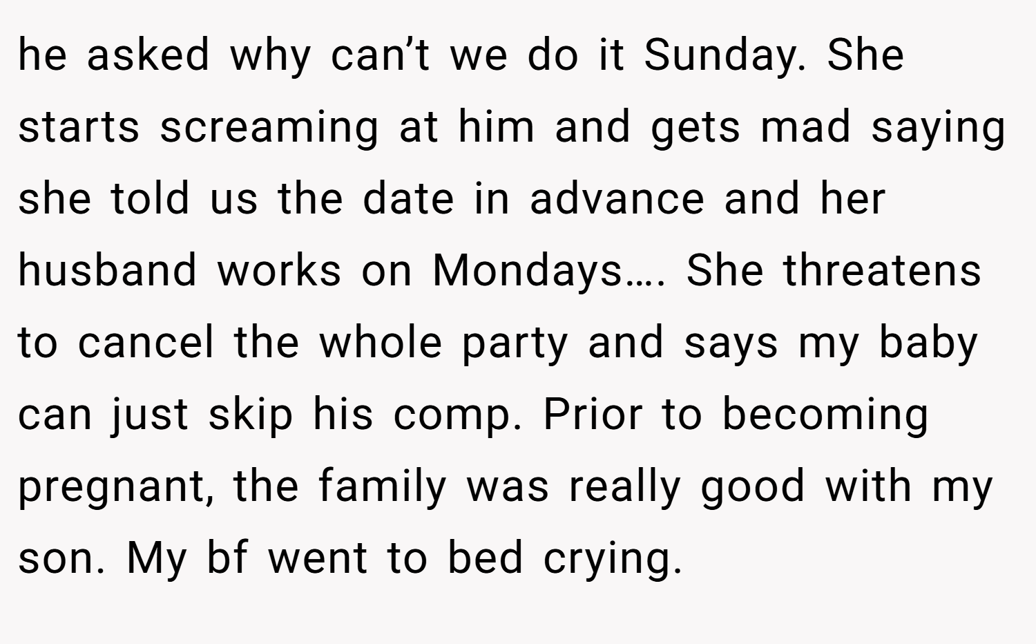 he asked why can’t we do it Sunday. She starts screaming at him and gets mad saying she told us the date in advance and her husband works on Mondays…. She threatens to cancel the whole party and says my baby can just skip his comp. Prior to becoming pregnant, the family was really good with my son. My bf went to bed crying.