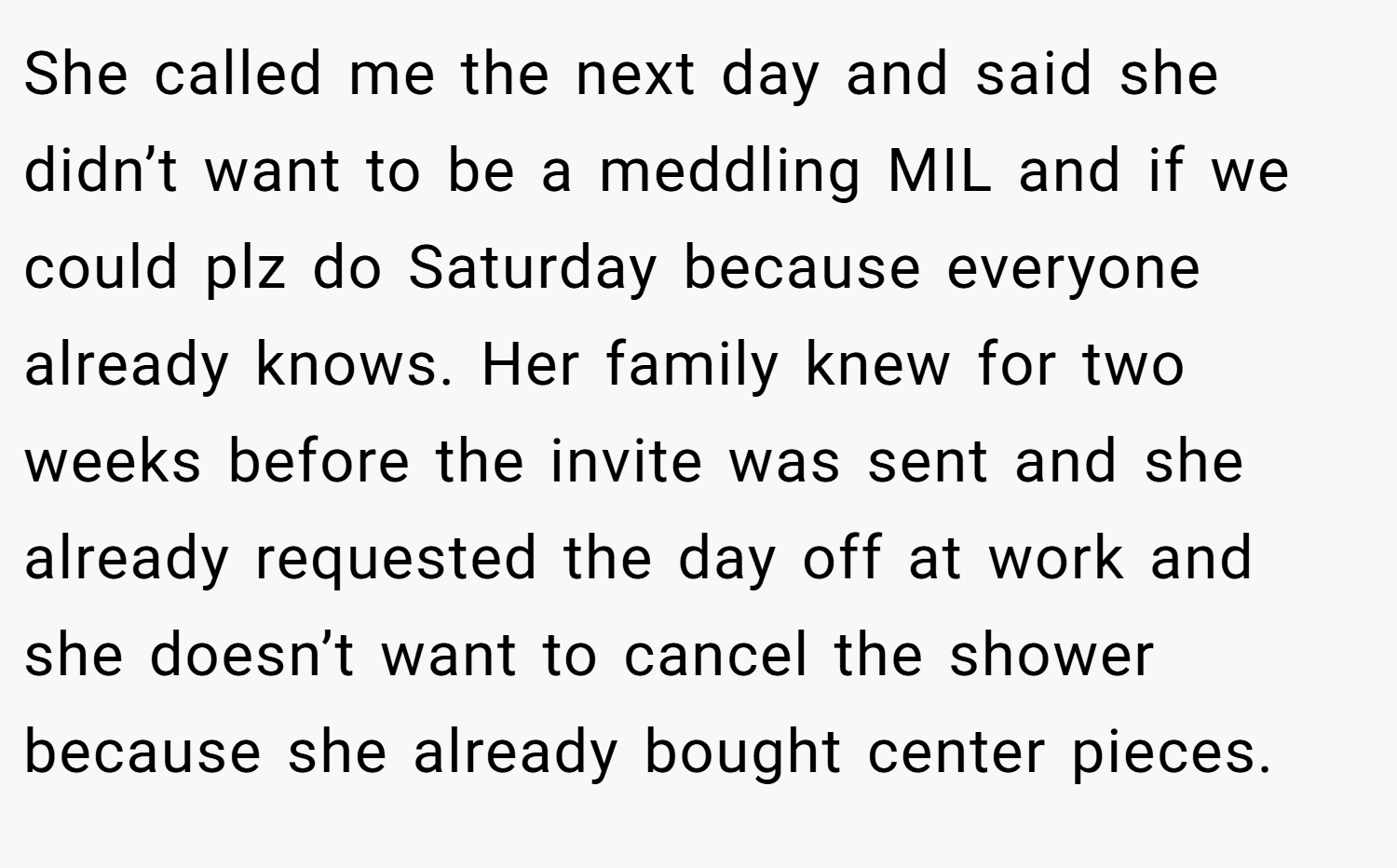 She called me the next day and said she didn’t want to be a meddling MIL and if we could plz do Saturday because everyone already knows. Her family knew for two weeks before the invite was sent and she already requested the day off at work and she doesn’t want to cancel the shower because she already bought center pieces.