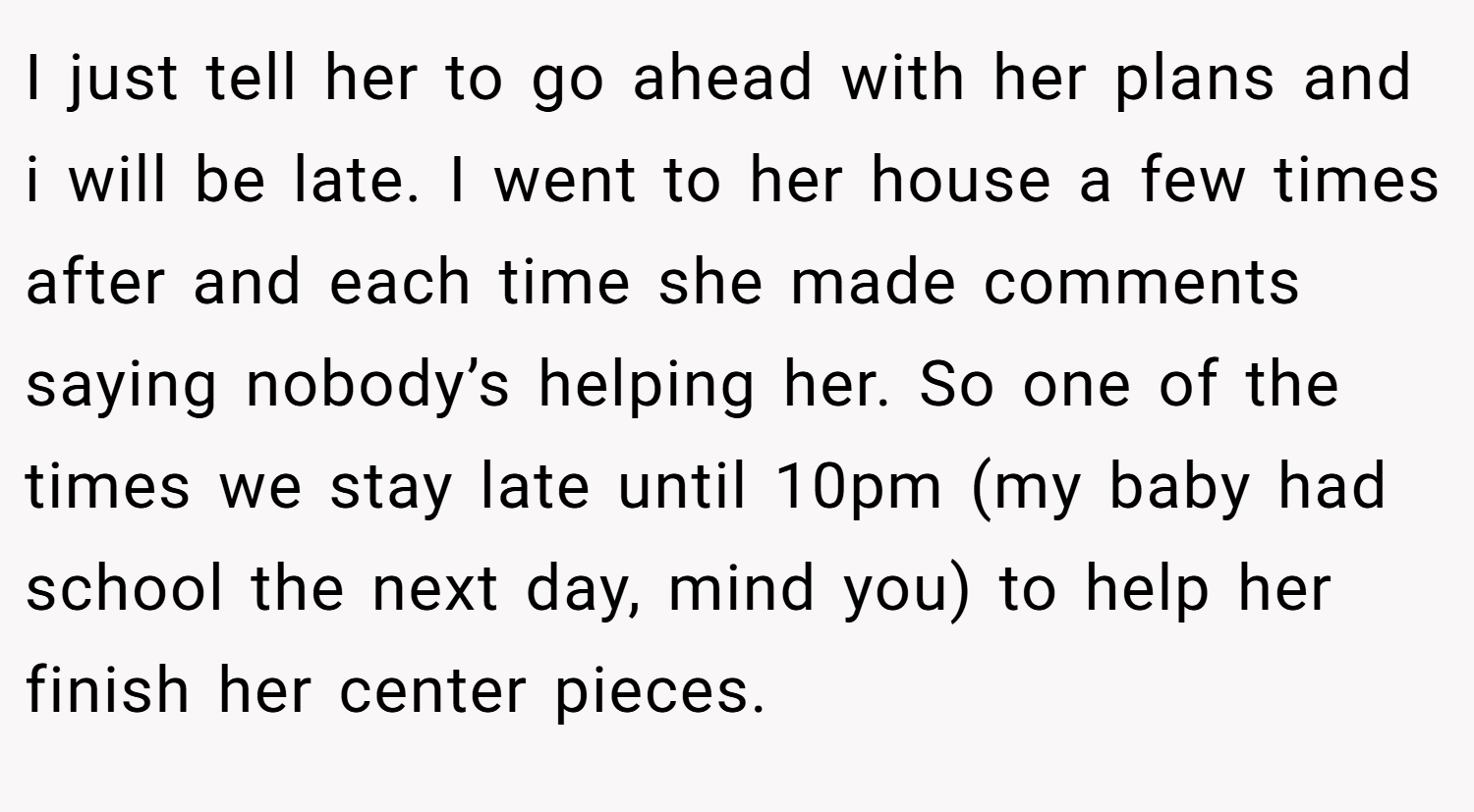 I just tell her to go ahead with her plans and i will be late. I went to her house a few times after and each time she made comments saying nobody’s helping her. So one of the times we stay late until 10pm (my baby had school the next day, mind you) to help her finish her center pieces.