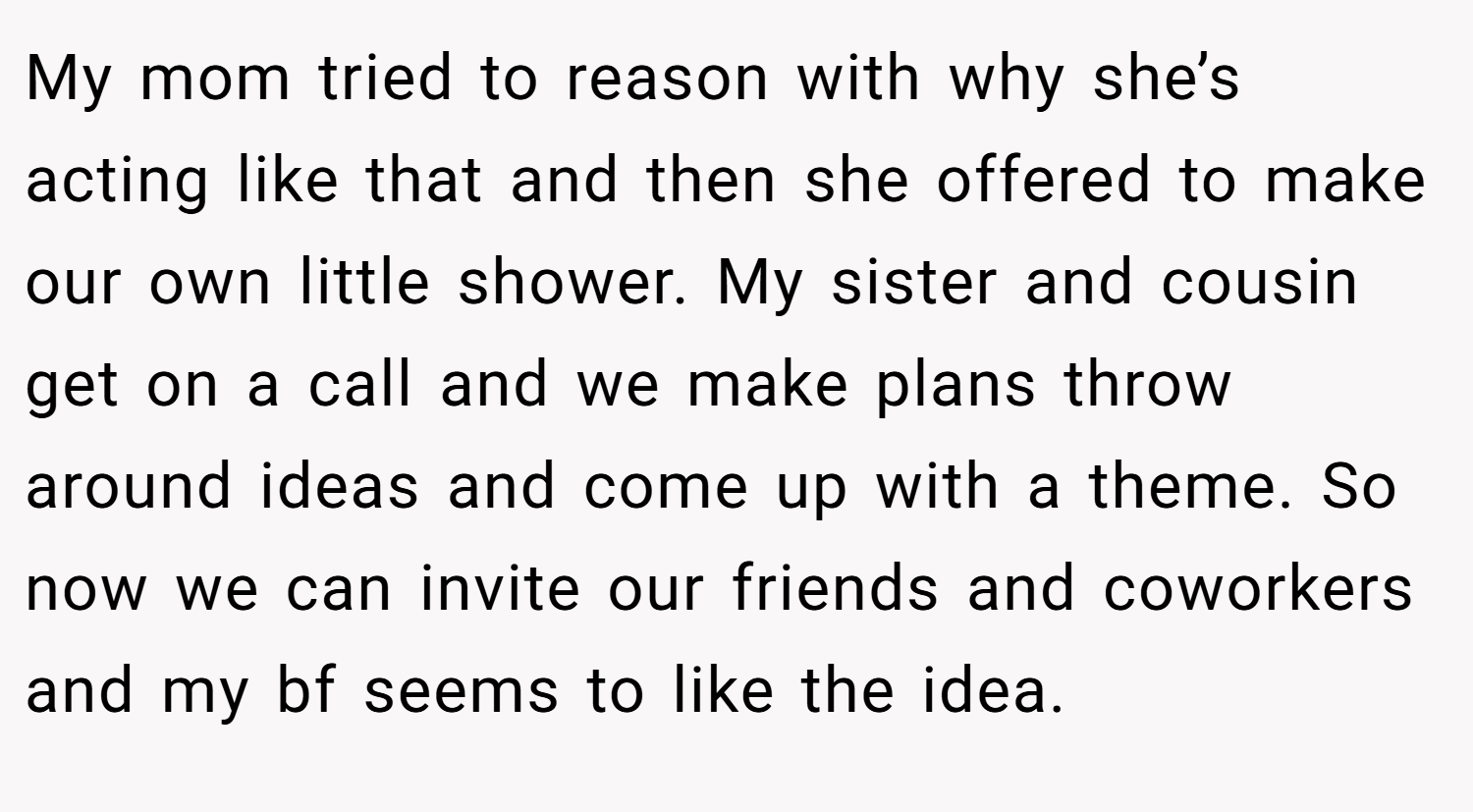 My mom tried to reason with why she’s acting like that and then she offered to make our own little shower. My sister and cousin get on a call and we make plans throw around ideas and come up with a theme. So now we can invite our friends and coworkers and my bf seems to like the idea.