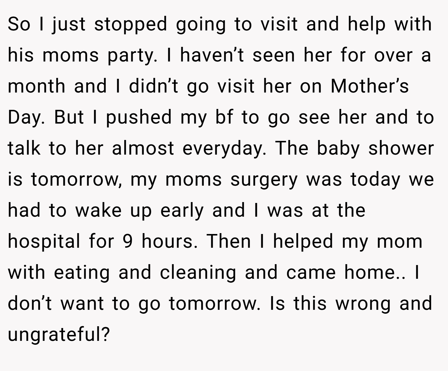 So I just stopped going to visit and help with his moms party. I haven’t seen her for over a month and I didn’t go visit her on Mother’s Day. But I pushed my bf to go see her and to talk to her almost everyday. The baby shower is tomorrow, my moms surgery was today we had to wake up early and I was at the hospital for 9 hours. Then I helped my mom with eating and cleaning and came home.. I don’t want to go tomorrow. Is this wrong and ungrateful?