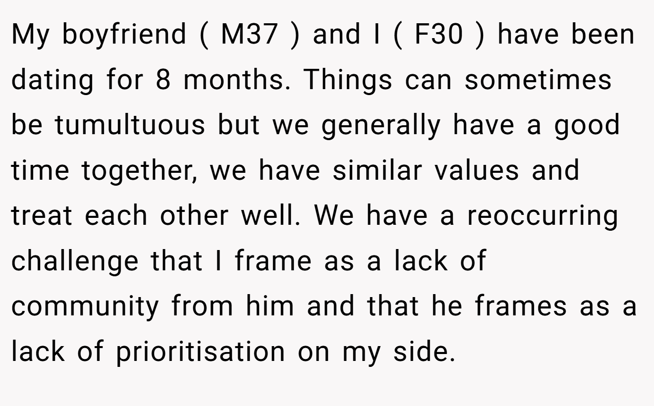 My boyfriend ( M37 ) and I ( F30 ) have been dating for 8 months. Things can sometimes be tumultuous but we generally have a good time together, we have similar values and treat each other well. We have a reoccurring challenge that I frame as a lack of community from him and that he frames as a lack of prioritisation on my side.