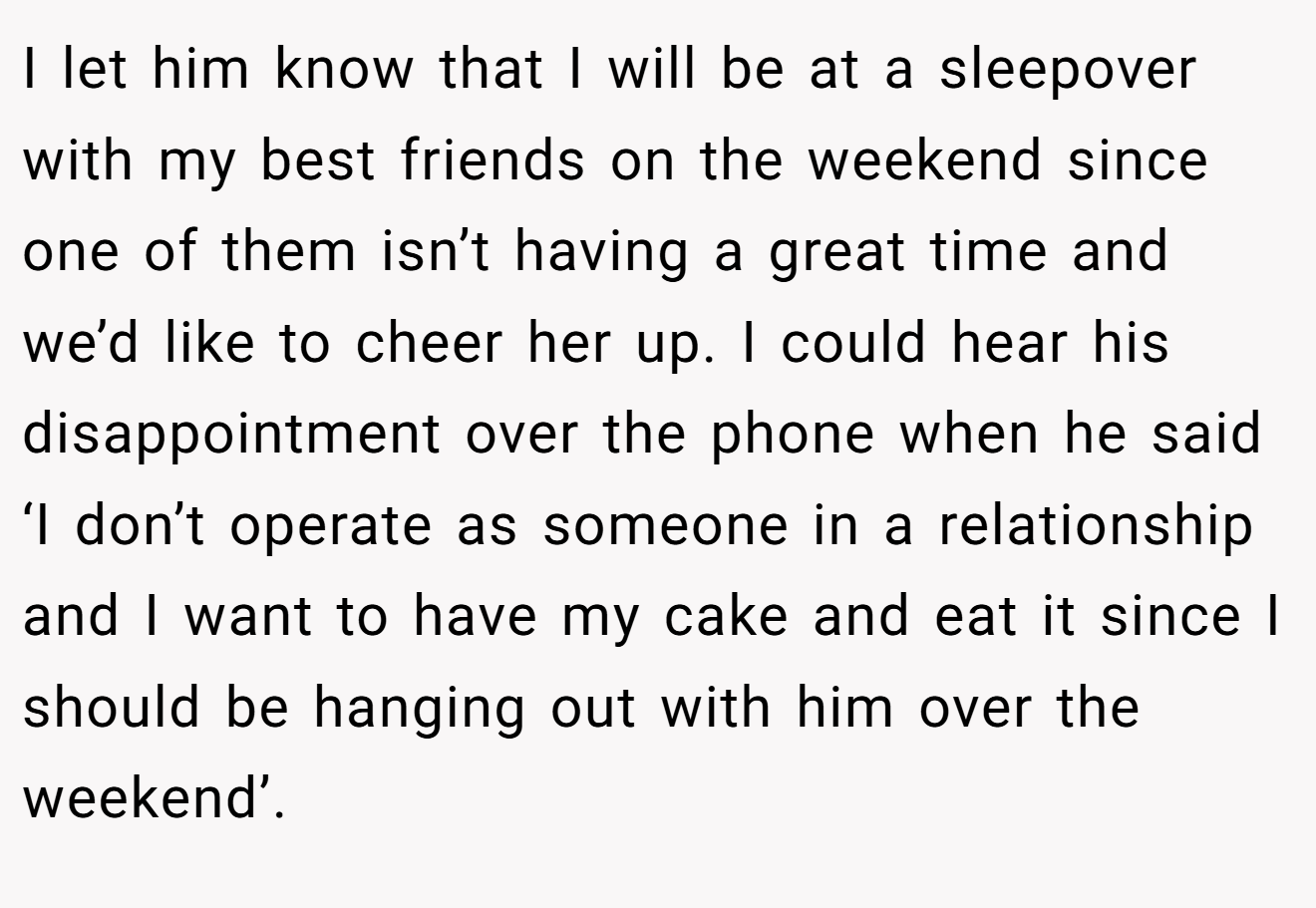 I let him know that I will be at a sleepover with my best friends on the weekend since one of them isn’t having a great time and we’d like to cheer her up. I could hear his disappointment over the phone when he said ‘I don’t operate as someone in a relationship and I want to have my cake and eat it since I should be hanging out with him over the weekend’.