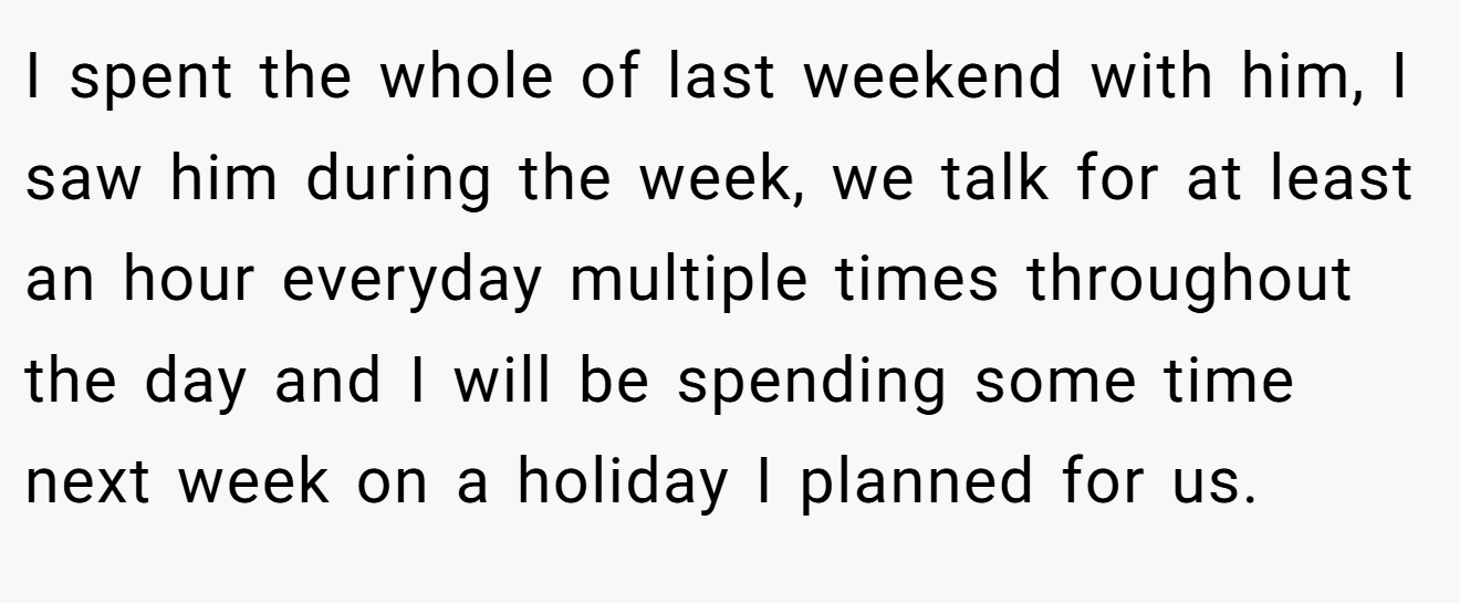 I spent the whole of last weekend with him, I saw him during the week, we talk for at least an hour everyday multiple times throughout the day and I will be spending some time next week on a holiday I planned for us.