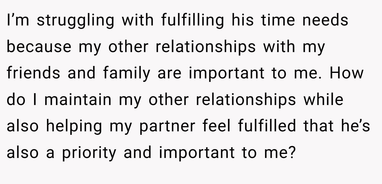 I’m struggling with fulfilling his time needs because my other relationships with my friends and family are important to me. How do I maintain my other relationships while also helping my partner feel fulfilled that he’s also a priority and important to me?
