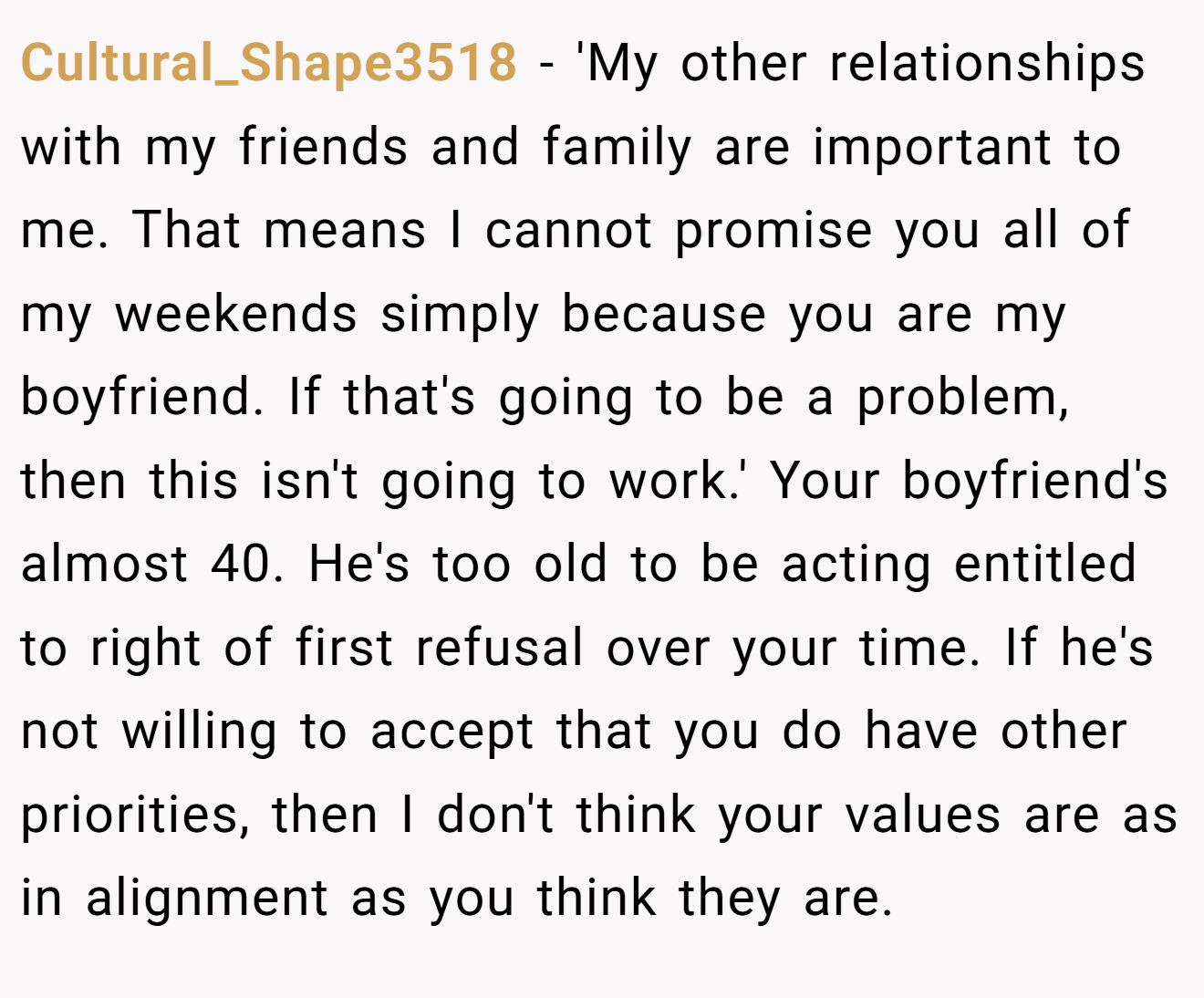 Cultural_Shape3518 − 'My other relationships with my friends and family are important to me. That means I cannot promise you all of my weekends simply because you are my boyfriend. If that's going to be a problem, then this isn't going to work.' Your boyfriend's almost 40. He's too old to be acting entitled to right of first refusal over your time. If he's not willing to accept that you do have other priorities, then I don't think your values are as in alignment as you think they are.