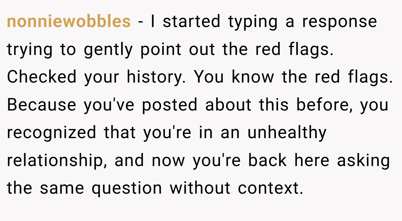 nonniewobbles − I started typing a response trying to gently point out the red flags. Checked your history. You know the red flags. Because you've posted about this before, you recognized that you're in an unhealthy relationship, and now you're back here asking the same question without context.