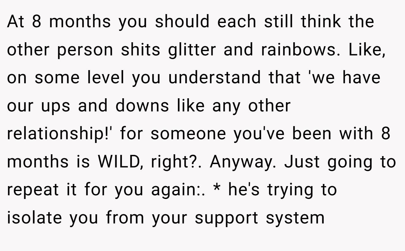 At 8 months you should each still think the other person shits glitter and rainbows. Like, on some level you understand that 'we have our ups and downs like any other relationship!' for someone you've been with 8 months is WILD, right?. Anyway. Just going to repeat it for you again:. * he's trying to isolate you from your support system