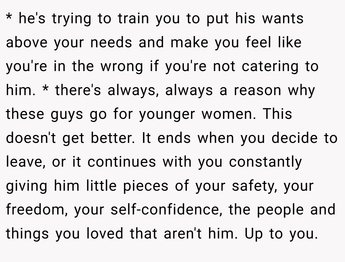 * he's trying to train you to put his wants above your needs and make you feel like you're in the wrong if you're not catering to him. * there's always, always a reason why these guys go for younger women. This doesn't get better. It ends when you decide to leave, or it continues with you constantly giving him little pieces of your safety, your freedom, your self-confidence, the people and things you loved that aren't him. Up to you.
