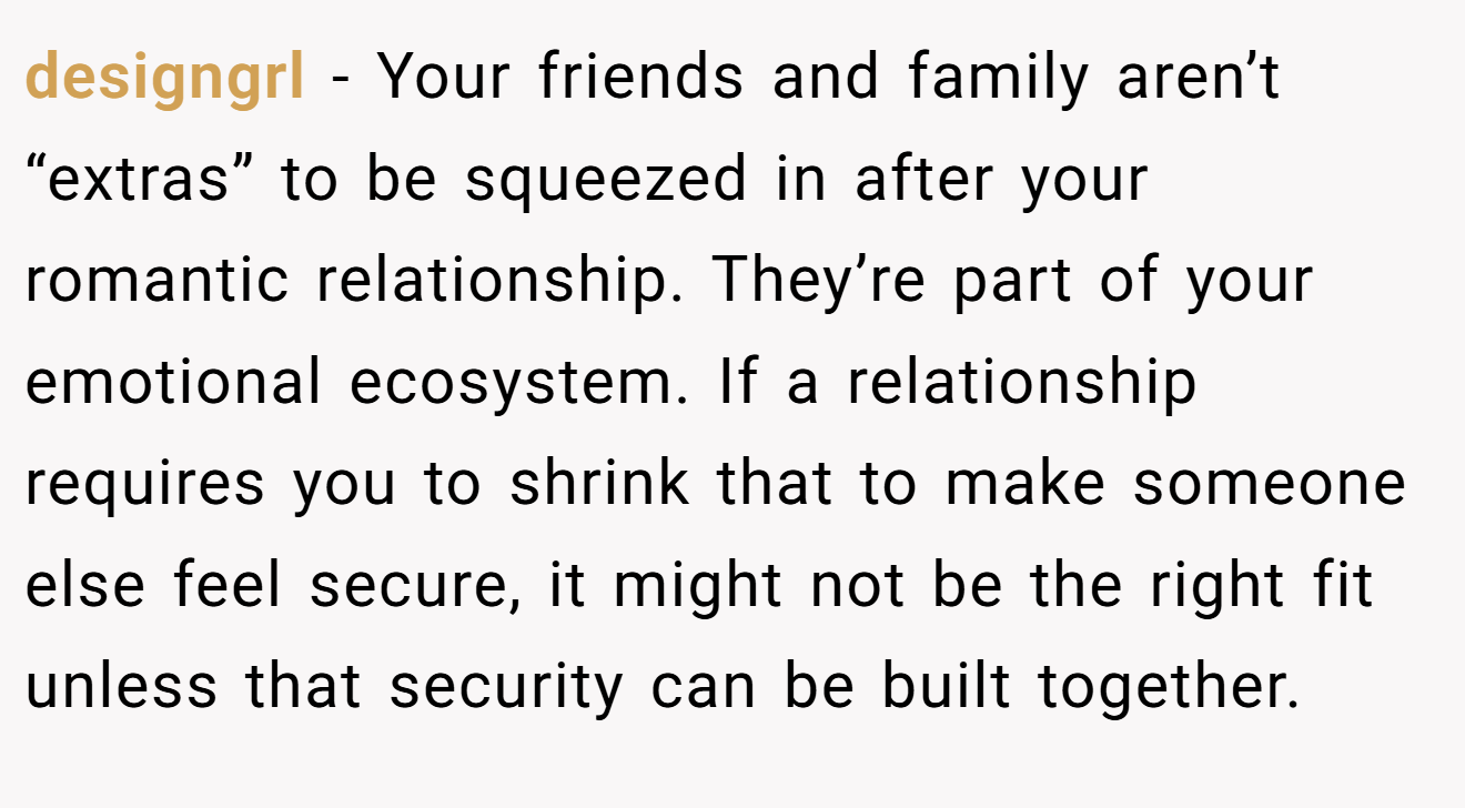designgrl − Your friends and family aren’t “extras” to be squeezed in after your romantic relationship. They’re part of your emotional ecosystem. If a relationship requires you to shrink that to make someone else feel secure, it might not be the right fit unless that security can be built together.