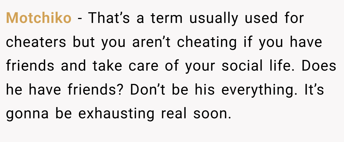 Motchiko − That’s a term usually used for cheaters but you aren’t cheating if you have friends and take care of your social life. Does he have friends? Don’t be his everything. It’s gonna be exhausting real soon.