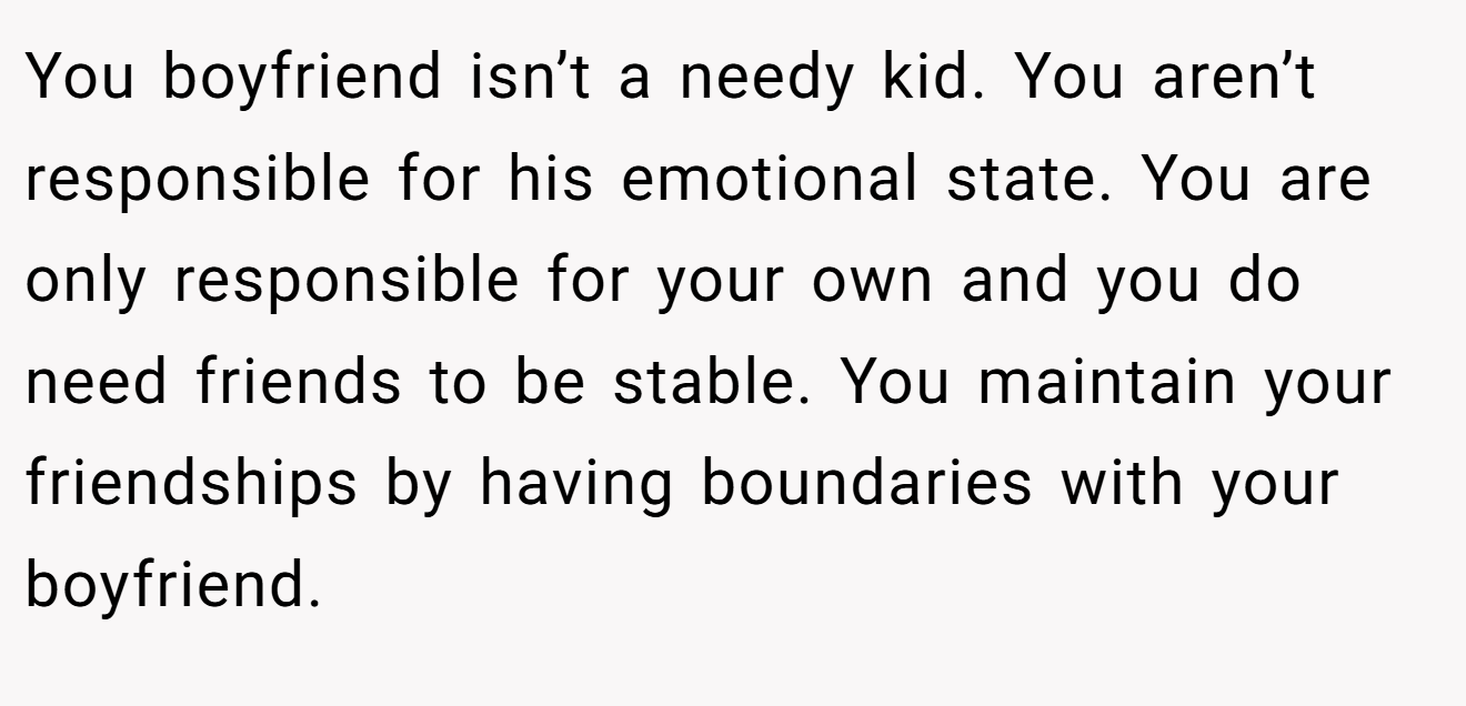 You boyfriend isn’t a needy kid. You aren’t responsible for his emotional state. You are only responsible for your own and you do need friends to be stable. You maintain your friendships by having boundaries with your boyfriend.