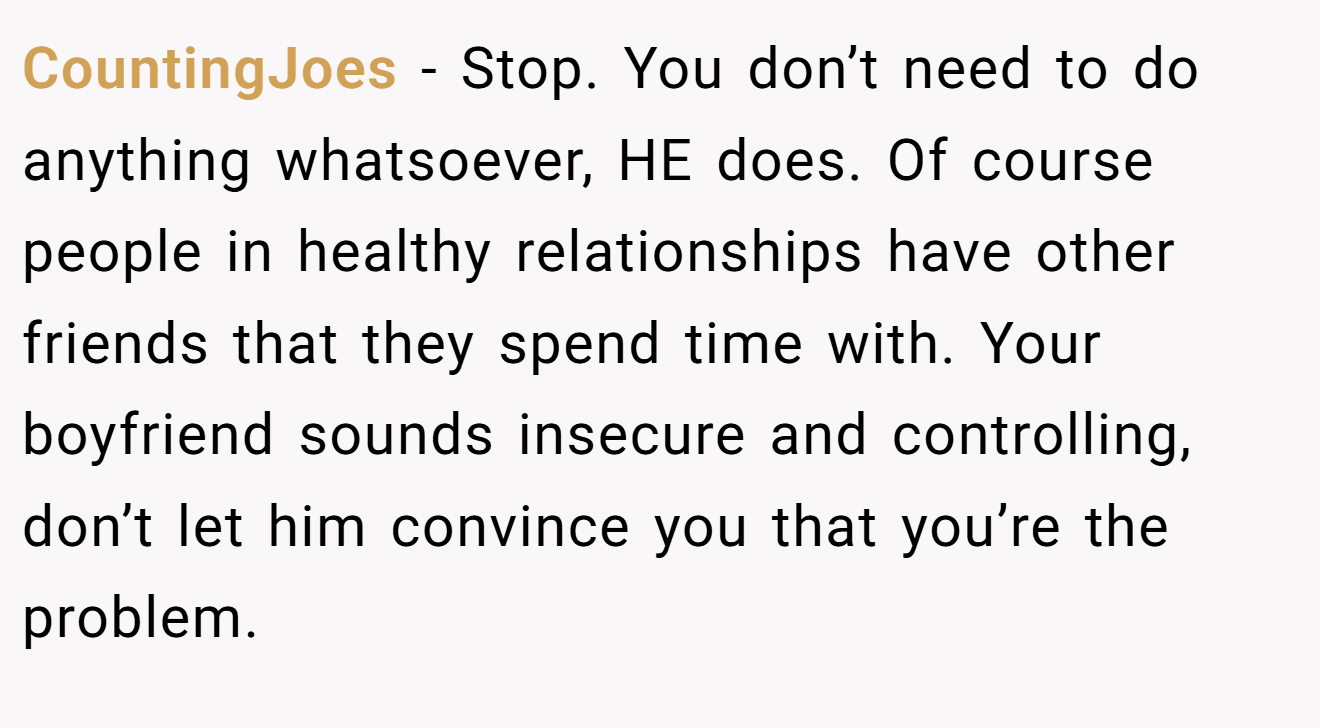CountingJoes − Stop. You don’t need to do anything whatsoever, HE does. Of course people in healthy relationships have other friends that they spend time with. Your boyfriend sounds insecure and controlling, don’t let him convince you that you’re the problem.
