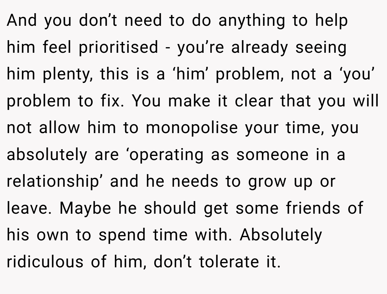And you don’t need to do anything to help him feel prioritised - you’re already seeing him plenty, this is a ‘him’ problem, not a ‘you’ problem to fix. You make it clear that you will not allow him to monopolise your time, you absolutely are ‘operating as someone in a relationship’ and he needs to grow up or leave. Maybe he should get some friends of his own to spend time with. Absolutely ridiculous of him, don’t tolerate it.