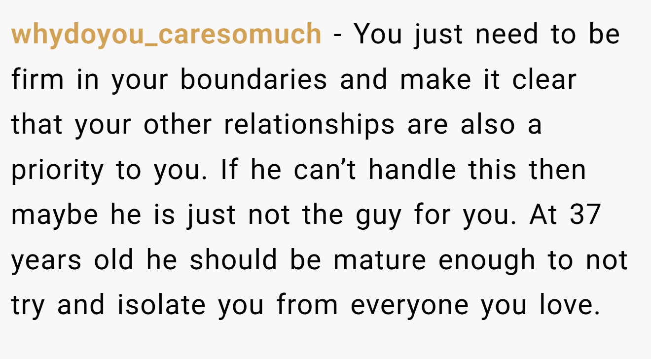 whydoyou_caresomuch − You just need to be firm in your boundaries and make it clear that your other relationships are also a priority to you. If he can’t handle this then maybe he is just not the guy for you. At 37 years old he should be mature enough to not try and isolate you from everyone you love.