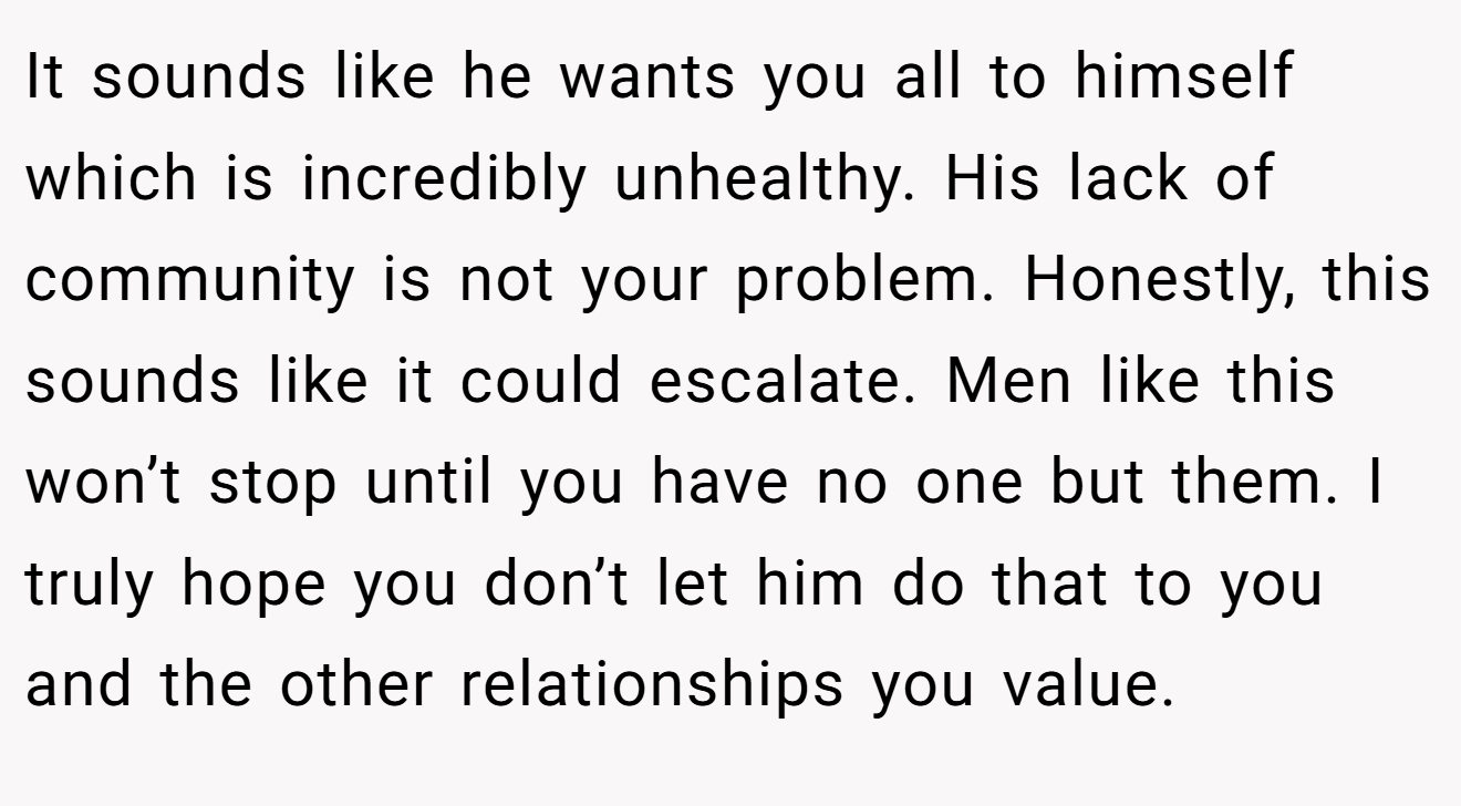 It sounds like he wants you all to himself which is incredibly unhealthy. His lack of community is not your problem. Honestly, this sounds like it could escalate. Men like this won’t stop until you have no one but them. I truly hope you don’t let him do that to you and the other relationships you value.