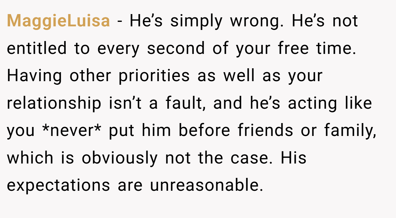 MaggieLuisa − He’s simply wrong. He’s not entitled to every second of your free time. Having other priorities as well as your relationship isn’t a fault, and he’s acting like you *never* put him before friends or family, which is obviously not the case. His expectations are unreasonable.