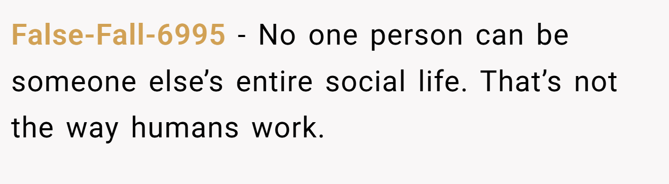 False-Fall-6995 − No one person can be someone else’s entire social life. That’s not the way humans work.