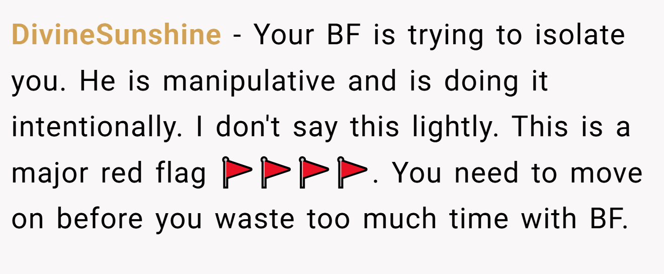 DivineSunshine − Your BF is trying to isolate you. He is manipulative and is doing it intentionally. I don't say this lightly. This is a major red flag 🚩🚩🚩🚩. You need to move on before you waste too much time with BF.