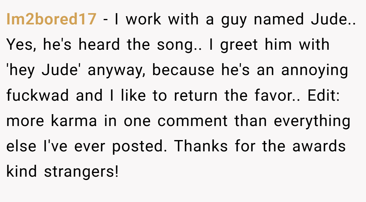 Im2bored17 − I work with a guy named Jude.. Yes, he's heard the song.. I greet him with 'hey Jude' anyway, because he's an annoying fuckwad and I like to return the favor.. Edit: more karma in one comment than everything else I've ever posted. Thanks for the awards kind strangers!