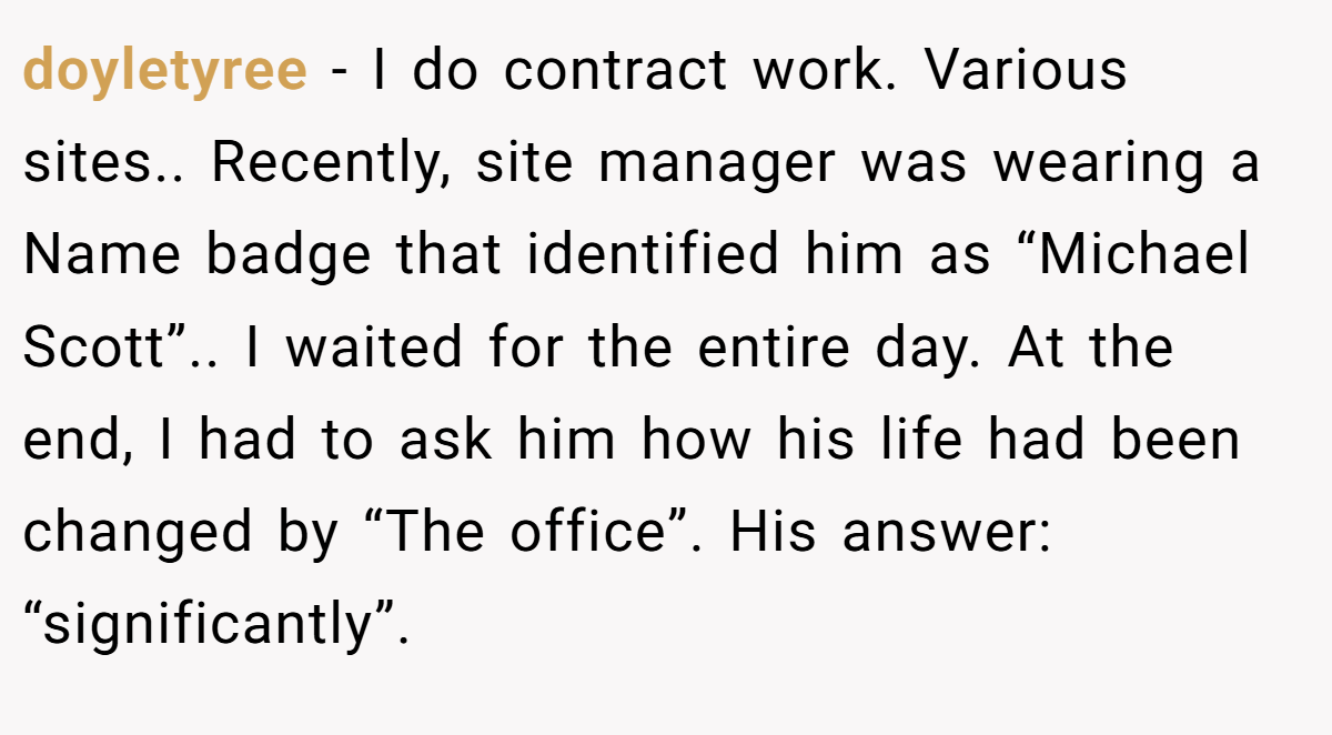 doyletyree − I do contract work. Various sites.. Recently, site manager was wearing a Name badge that identified him as “Michael Scott”.. I waited for the entire day. At the end, I had to ask him how his life had been changed by “The office”. His answer: “significantly”.